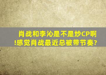 肖战和李沁是不是炒CP啊!感觉肖战最近总被带节奏?