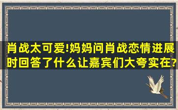 肖战太可爱!妈妈问肖战恋情进展时,回答了什么让嘉宾们大夸实在?