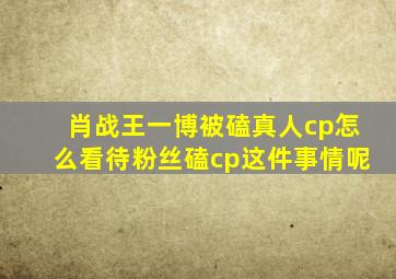 肖战王一博被磕真人cp怎么看待粉丝磕cp这件事情呢(