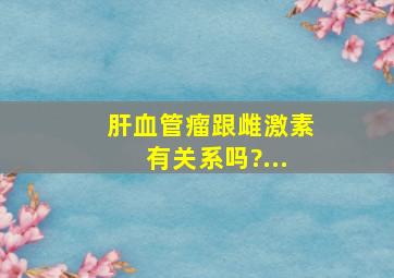 肝血管瘤跟雌激素有关系吗?...