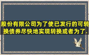 股份有限公司为了使已发行的可转换债券尽快地实现转换,或者为了...