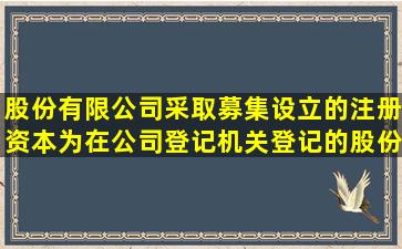 股份有限公司采取募集设立的,注册资本为在公司登记机关登记的();股份...