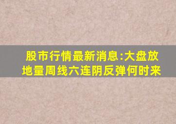 股市行情最新消息:大盘放地量周线六连阴反弹何时来