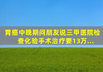 胃癌中晚期,问朋友说三甲医院检查化验手术治疗要13万...