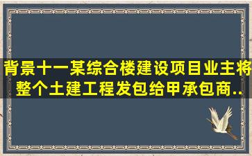 背景(十一)某综合楼建设项目,业主将整个土建工程发包给甲承包商...