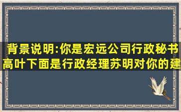 背景说明:你是宏远公司行政秘书高叶,下面是行政经理苏明对你的建议,...