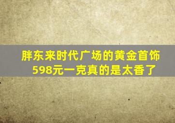 胖东来时代广场的黄金首饰598元一克,真的是太香了 