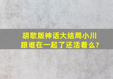 胡歌版神话大结局小川跟谁在一起了,还活着么?