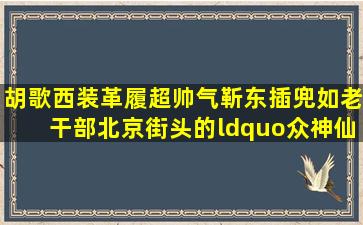 胡歌西装革履超帅气,靳东插兜如老干部,北京街头的“众神仙”都是...