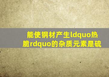 能使钢材产生“热脆”的杂质元素是硫。