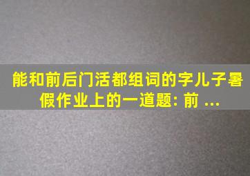 能和前后门活都组词的字儿子暑假作业上的一道题: 前 ...