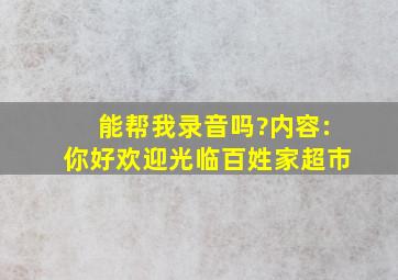 能帮我录音吗?内容:你好,欢迎光临百姓家超市。