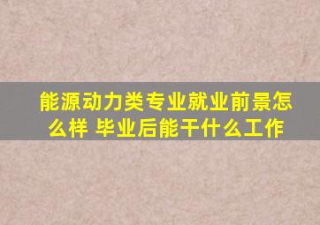 能源动力类专业就业前景怎么样 毕业后能干什么工作