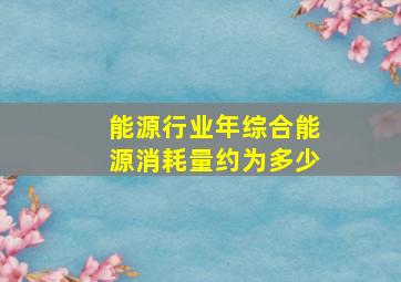 能源行业年综合能源消耗量约为多少