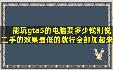 能玩gta5的电脑要多少钱,别说二手的,效果最低的就行,全部加起来多少,显 ...