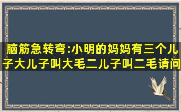 脑筋急转弯:小明的妈妈有三个儿子,大儿子叫大毛,二儿子叫二毛,请问三...