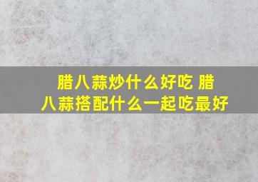 腊八蒜炒什么好吃 腊八蒜搭配什么一起吃最好