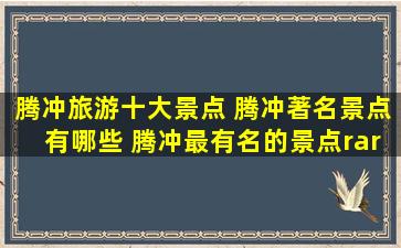 腾冲旅游十大景点 腾冲著名景点有哪些 腾冲最有名的景点→MAIGOO...