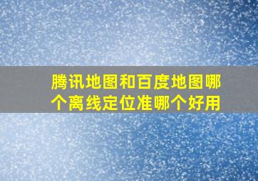 腾讯地图和百度地图哪个离线定位准,哪个好用