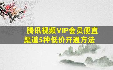 腾讯视频VIP会员便宜渠道,5种低价开通方法 