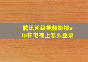 腾讯超级视频影视vip在电视上怎么登录