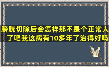 膀胱切除后会怎样,那不是个正常人了吧。我这病有10多年了,治得好吗