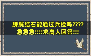 膀胱结石能通过兵检吗???? 急急急!!!!求高人回答!!!!!