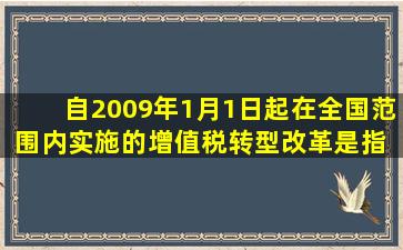 自2009年1月1日起,在全国范围内实施的增值税转型改革,是指( )