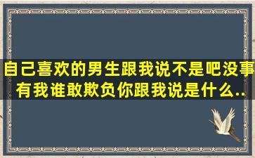 自己喜欢的男生跟我说。不是吧没事有我谁敢欺负你跟我说。是什么...