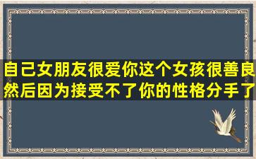 自己女朋友很爱你,这个女孩很善良,然后因为接受不了你的性格,分手了,...