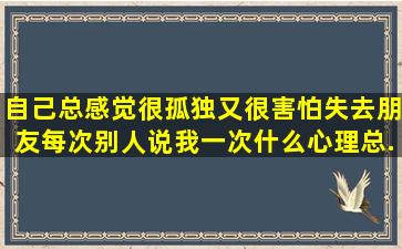 自己总感觉很孤独,又很害怕失去朋友,每次别人说我一次什么,心理总...