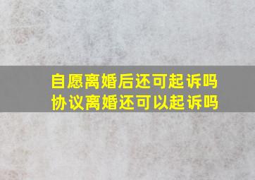 自愿离婚后还可起诉吗 协议离婚还可以起诉吗