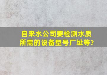 自来水公司要检测水质,所需的设备、型号、厂址等?