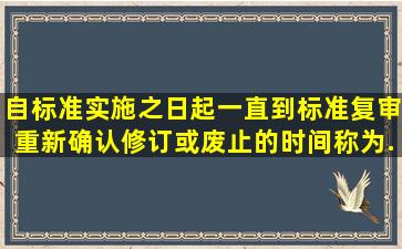 自标准实施之日起,一直到标准复审重新确认、修订或废止的时间,称为...