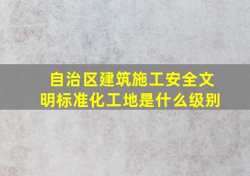 自治区建筑施工安全文明标准化工地是什么级别