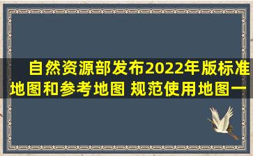 自然资源部发布2022年版标准地图和参考地图 规范使用地图一点都不能错...