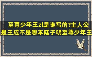 至尊少年王(zl)是谁写的?(主人公是王成,不是哪本陆子明至尊少年王),...