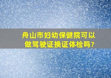 舟山市妇幼保健院可以做驾驶证换证体检吗?