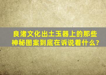 良渚文化出土玉器上的那些神秘图案到底在诉说着什么?