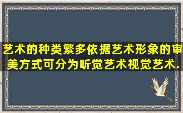 艺术的种类繁多依据艺术形象的审美方式可分为听觉艺术、视觉艺术...