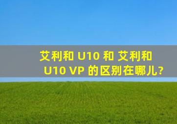 艾利和 U10 和 艾利和 U10 VP 的区别在哪儿?