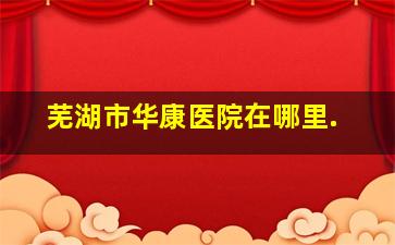 芜湖市华康医院在哪里.