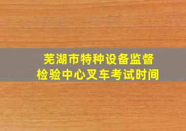 芜湖市特种设备监督检验中心叉车考试时间