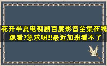 花开半夏电视剧百度影音全集在线观看?急求呀!!最近加班看不了直播呀...