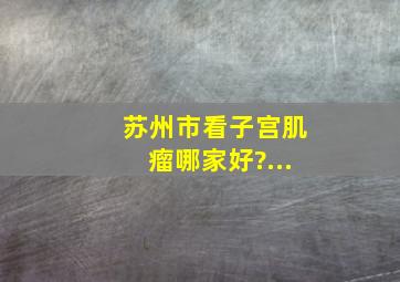 苏州市看子宫肌瘤哪家好?...