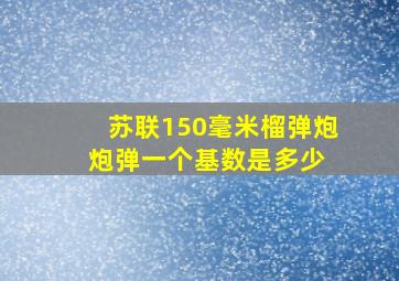 苏联150毫米榴弹炮,炮弹一个基数是多少 