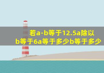 若a-b等于12.5,a除以b等于6,a等于多少,b等于多少