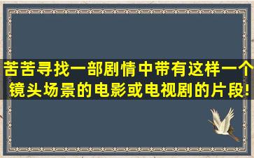 苦苦寻找一部剧情中带有这样一个镜头场景的电影或电视剧的片段!... ...