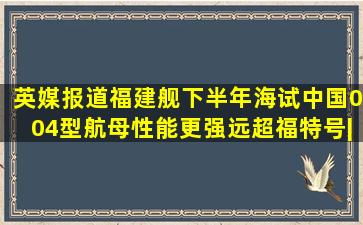 英媒报道福建舰下半年海试,中国004型航母性能更强,远超福特号|军舰...