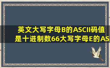 英文大写字母B的ASCII码值是十进制数66,大写字母E的ASCII码值是卡...